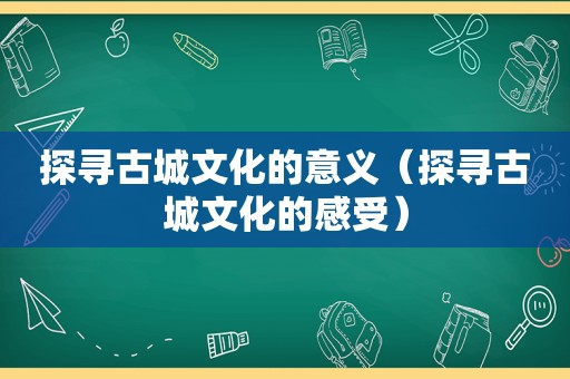 探寻古城文化的意义（探寻古城文化的感受）