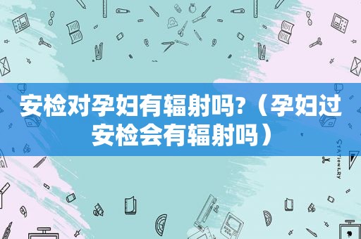 安检对孕妇有辐射吗?（孕妇过安检会有辐射吗）