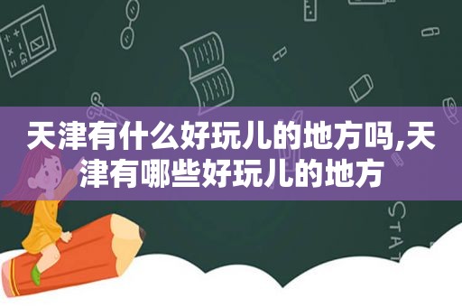 天津有什么好玩儿的地方吗,天津有哪些好玩儿的地方