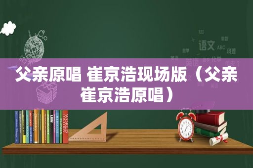 父亲原唱 崔京浩现场版（父亲崔京浩原唱）