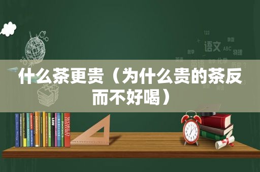 什么茶更贵（为什么贵的茶反而不好喝）