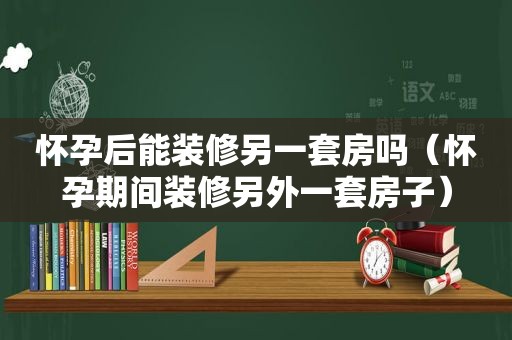 怀孕后能装修另一套房吗（怀孕期间装修另外一套房子）