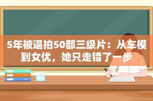 5年被逼拍50部 *** ：从车模到 *** ，她只走错了一步