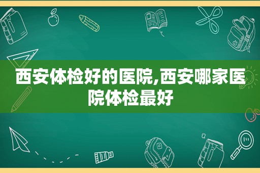 西安体检好的医院,西安哪家医院体检最好