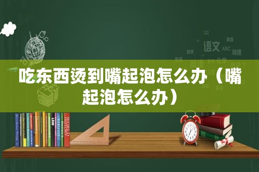 吃东西烫到嘴起泡怎么办（嘴起泡怎么办）