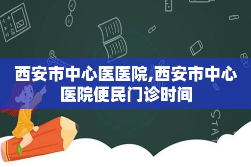 西安市中心医医院,西安市中心医院便民门诊时间