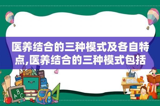 医养结合的三种模式及各自特点,医养结合的三种模式包括