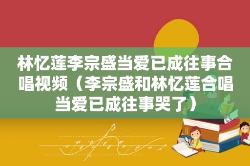 林忆莲李宗盛当爱已成往事合唱视频（李宗盛和林忆莲合唱当爱已成往事哭了）