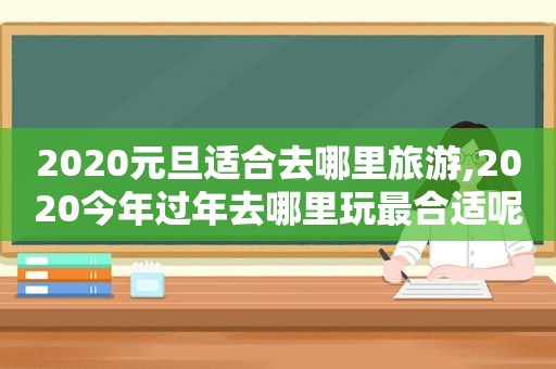 2020元旦适合去哪里旅游,2020今年过年去哪里玩最合适呢