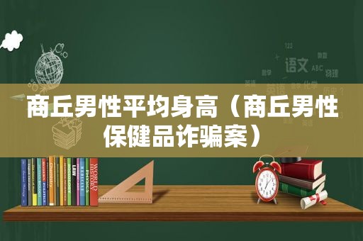 商丘男性平均身高（商丘男性保健品诈骗案）