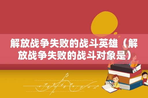 解放战争失败的战斗英雄（解放战争失败的战斗对象是）