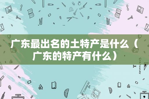 广东最出名的土特产是什么（广东的特产有什么）