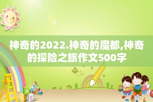 神奇的2022.神奇的魔都,神奇的探险之旅作文500字