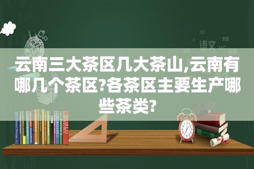 云南三大茶区几大茶山,云南有哪几个茶区?各茶区主要生产哪些茶类?