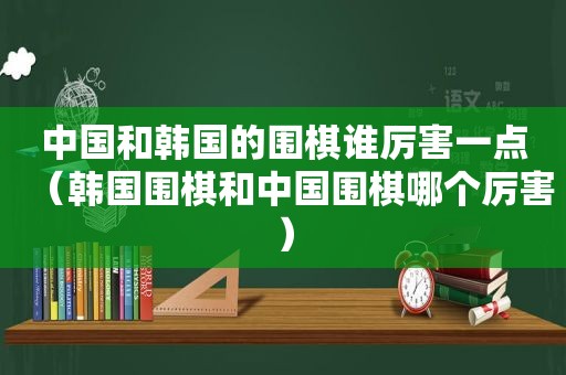 中国和韩国的围棋谁厉害一点（韩国围棋和中国围棋哪个厉害）