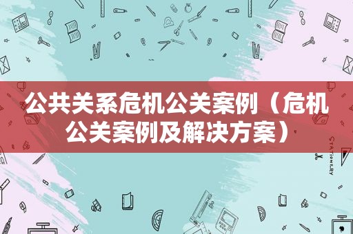 公共关系危机公关案例（危机公关案例及解决方案）