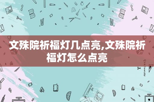 文殊院祈福灯几点亮,文殊院祈福灯怎么点亮