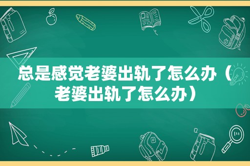 总是感觉老婆出轨了怎么办（老婆出轨了怎么办）