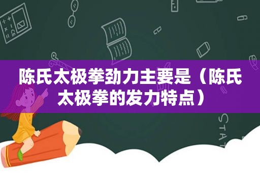 陈氏太极拳劲力主要是（陈氏太极拳的发力特点）