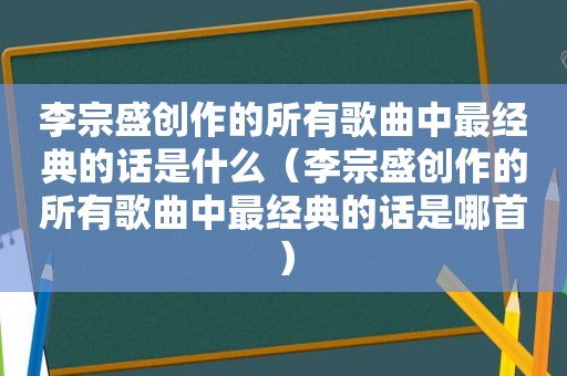 李宗盛创作的所有歌曲中最经典的话是什么（李宗盛创作的所有歌曲中最经典的话是哪首）