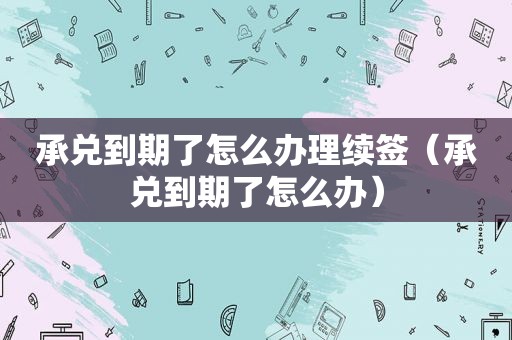 承兑到期了怎么办理续签（承兑到期了怎么办）