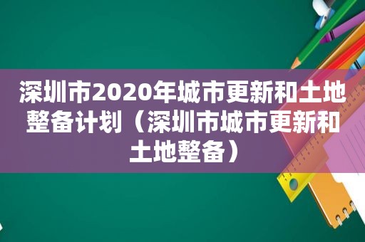 深圳市2020年城市更新和土地整备计划（深圳市城市更新和土地整备）