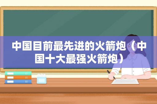 中国目前最先进的火箭炮（中国十大最强火箭炮）