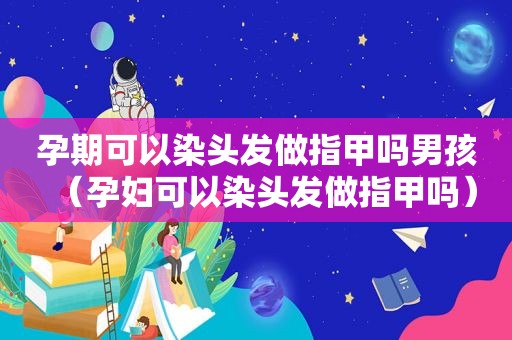 孕期可以染头发做指甲吗男孩（孕妇可以染头发做指甲吗）