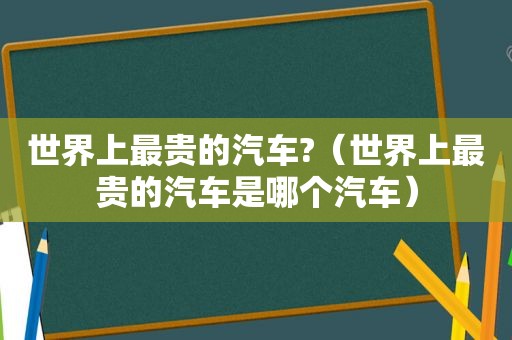 世界上最贵的汽车?（世界上最贵的汽车是哪个汽车）