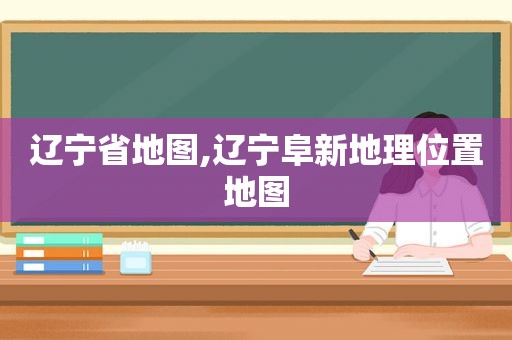 辽宁省地图,辽宁阜新地理位置地图