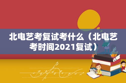 北电艺考复试考什么（北电艺考时间2021复试）