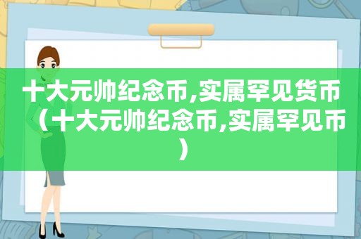 十大元帅纪念币,实属罕见货币（十大元帅纪念币,实属罕见币）