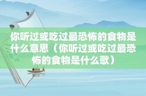 你听过或吃过最恐怖的食物是什么意思（你听过或吃过最恐怖的食物是什么歌）