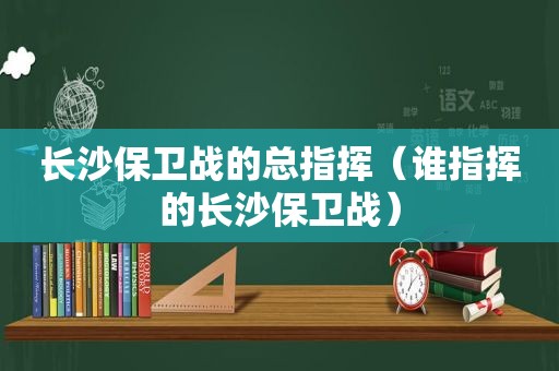 长沙保卫战的总指挥（谁指挥的长沙保卫战）