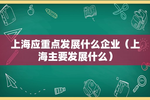 上海应重点发展什么企业（上海主要发展什么）