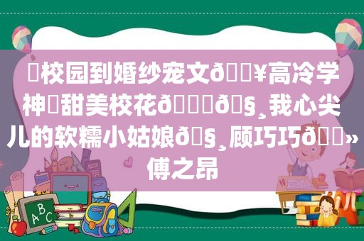 ⛱校园到婚纱宠文🔥高冷学神✘甜美校花🙈🧸我心尖儿的软糯小姑娘🧸顾巧巧🔻傅之昂