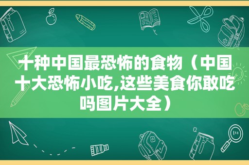 十种中国最恐怖的食物（中国十大恐怖小吃,这些美食你敢吃吗图片大全）