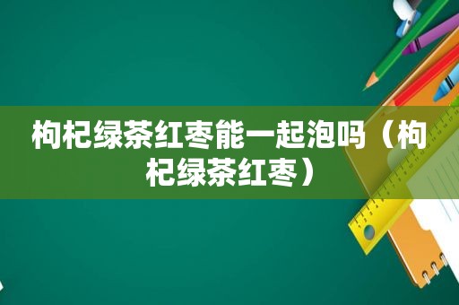 枸杞绿茶红枣能一起泡吗（枸杞绿茶红枣）