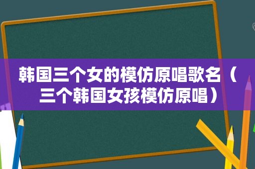 韩国三个女的模仿原唱歌名（三个韩国女孩模仿原唱）