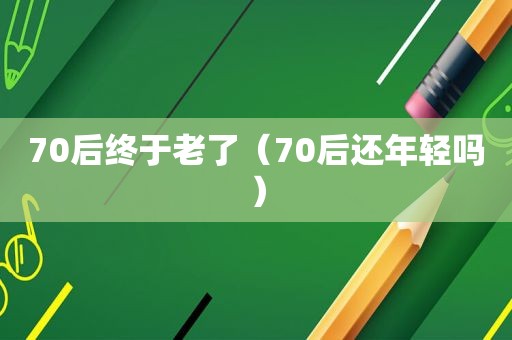 70后终于老了（70后还年轻吗）