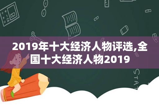 2019年十大经济人物评选,全国十大经济人物2019