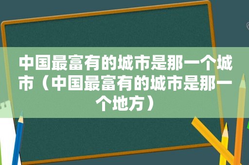 中国最富有的城市是那一个城市（中国最富有的城市是那一个地方）