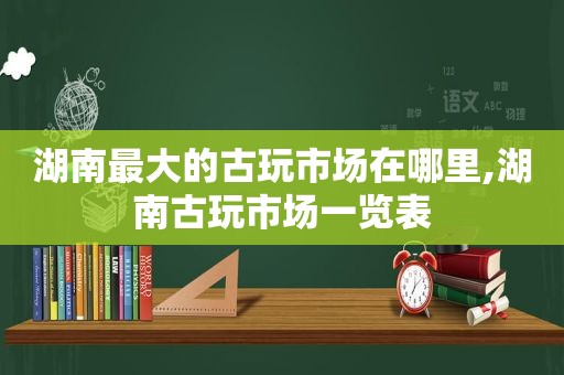 湖南最大的古玩市场在哪里,湖南古玩市场一览表