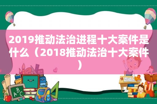 2019推动法治进程十大案件是什么（2018推动法治十大案件）