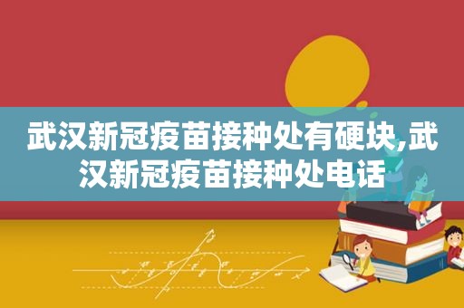 武汉新冠疫苗接种处有硬块,武汉新冠疫苗接种处电话