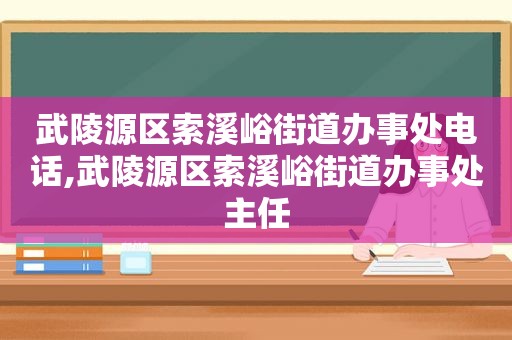 武陵源区索溪峪街道办事处电话,武陵源区索溪峪街道办事处主任