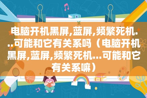 电脑开机黑屏,蓝屏,频繁死机...可能和它有关系吗（电脑开机黑屏,蓝屏,频繁死机...可能和它有关系嘛）