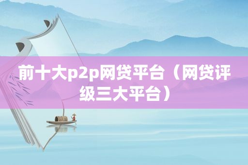 前十大p2p网贷平台（网贷评级三大平台）