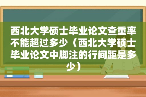 西北大学硕士毕业论文查重率不能超过多少（西北大学硕士毕业论文中脚注的行间距是多少）