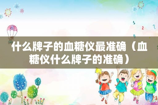 什么牌子的血糖仪最准确（血糖仪什么牌子的准确）